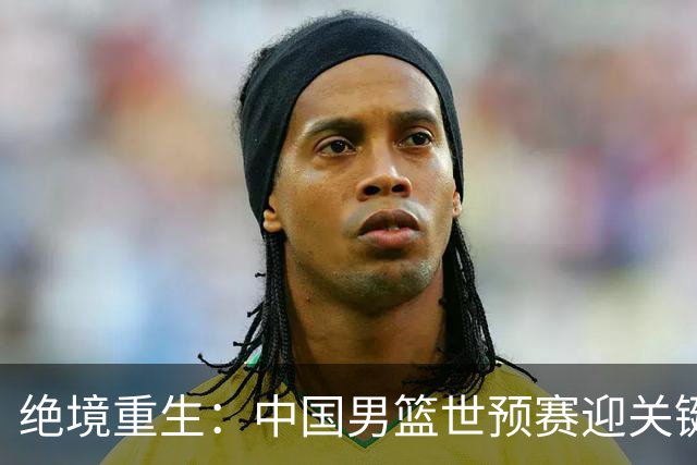 绝境重生：中国男篮世预赛迎关键第二阶段 拼搏定能破局